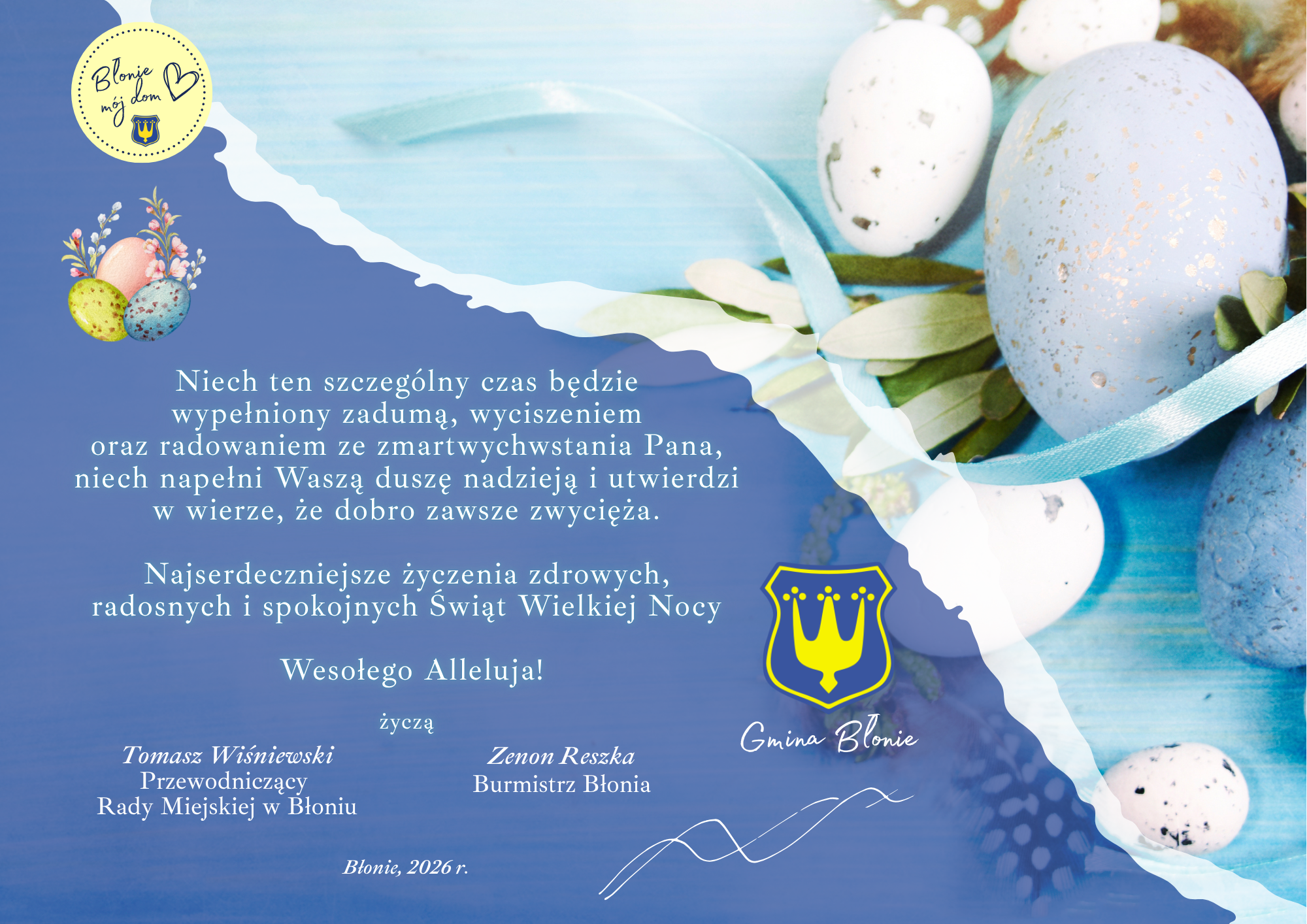 Niech ten szczególny czas będzie wypełniony zadumą, wyciszeniem oraz radowaniem ze zmartwychwstania Pana, niech napełni Waszą duszę nadzieją i utwierdzi w wierze, że dobro zawsze zwycięża.  Najserdeczniejsze życzenia zdrowych, radosnych i spokojnych Świąt Wielkiej Nocy   Wesołego Alleluja!  życzą Zenon Reszka  Burmistrz Błonia Błonie, 2026 r. Tomasz Wiśniewski Przewodniczący  Rady Miejskiej w Błoniu